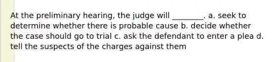 At the preliminary hearing, the judge will ________. a. seek to determine whether there is probable cause b. decide whether the case should go to trial c. ask the defendant to enter a plea d. tell the suspects of the charges against them