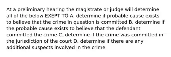 At a preliminary hearing the magistrate or judge will determine all of the below EXEPT TO A. determine if probable cause exists to believe that the crime in question is committed B. determine if the probable cause exists to believe that the defendant committed the crime C. determine if the crime was committed in the jurisdiction of the court D. determine if there are any additional suspects involved in the crime