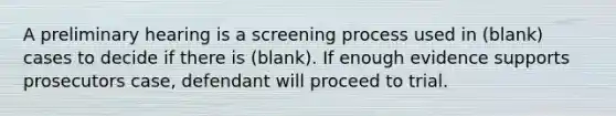 A preliminary hearing is a screening process used in (blank) cases to decide if there is (blank). If enough evidence supports prosecutors case, defendant will proceed to trial.