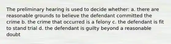 The preliminary hearing is used to decide whether: a. there are reasonable grounds to believe the defendant committed the crime b. the crime that occurred is a felony c. the defendant is fit to stand trial d. the defendant is guilty beyond a reasonable doubt