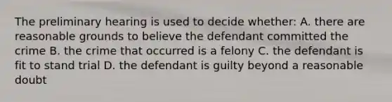 The preliminary hearing is used to decide whether: A. there are reasonable grounds to believe the defendant committed the crime B. the crime that occurred is a felony C. the defendant is fit to stand trial D. the defendant is guilty beyond a reasonable doubt