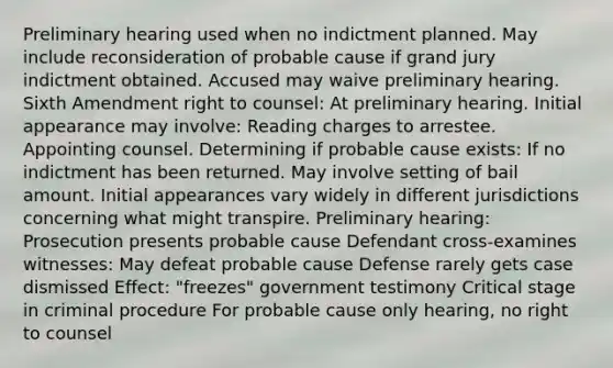 Preliminary hearing used when no indictment planned. May include reconsideration of probable cause if grand jury indictment obtained. Accused may waive preliminary hearing. Sixth Amendment right to counsel: At preliminary hearing. Initial appearance may involve: Reading charges to arrestee. Appointing counsel. Determining if probable cause exists: If no indictment has been returned. May involve setting of bail amount. Initial appearances vary widely in different jurisdictions concerning what might transpire. Preliminary hearing: Prosecution presents probable cause Defendant cross-examines witnesses: May defeat probable cause Defense rarely gets case dismissed Effect: "freezes" government testimony Critical stage in criminal procedure For probable cause only hearing, no right to counsel