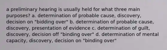 a preliminary hearing is usually held for what three main purposes? a. determination of probable cause, discovery, decision on "bidding over" b. determination of probable cause, discovery, presentation of evidence c. determination of guilt, discovery, decision off "binding over" d. determination of mental capacity, discovery, decision on "binding over"