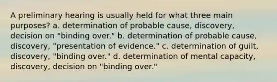 A preliminary hearing is usually held for what three main purposes? a. determination of probable cause, discovery, decision on "binding over." b. determination of probable cause, discovery, "presentation of evidence." c. determination of guilt, discovery, "binding over." d. determination of mental capacity, discovery, decision on "binding over."