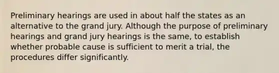 Preliminary hearings are used in about half the states as an alternative to the grand jury. Although the purpose of preliminary hearings and grand jury hearings is the same, to establish whether probable cause is sufficient to merit a trial, the procedures differ significantly.