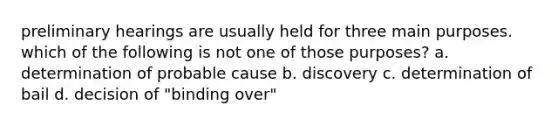 preliminary hearings are usually held for three main purposes. which of the following is not one of those purposes? a. determination of probable cause b. discovery c. determination of bail d. decision of "binding over"