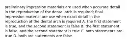 preliminary impression materials are used when accurate detail in the reproduction of the dental arch is required; final impression material are use when exact detail in the reproduction of the dental arch is required A. the first statement is true, and the second statement is false B. the first statement is false, and the second statement is true C. both statements are true D. both are statements are false