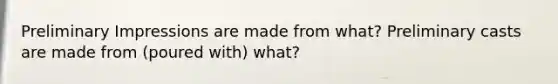 Preliminary Impressions are made from what? Preliminary casts are made from (poured with) what?