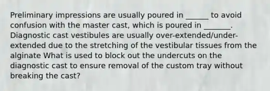 Preliminary impressions are usually poured in ______ to avoid confusion with the master cast, which is poured in _______. Diagnostic cast vestibules are usually over-extended/under-extended due to the stretching of the vestibular tissues from the alginate What is used to block out the undercuts on the diagnostic cast to ensure removal of the custom tray without breaking the cast?