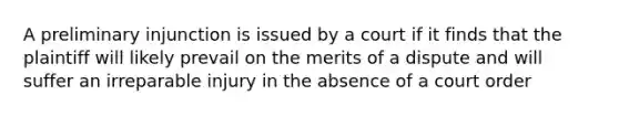 A preliminary injunction is issued by a court if it finds that the plaintiff will likely prevail on the merits of a dispute and will suffer an irreparable injury in the absence of a court order