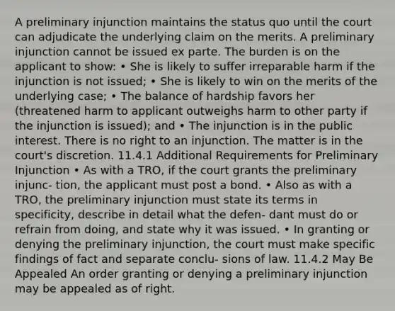 A preliminary injunction maintains the status quo until the court can adjudicate the underlying claim on the merits. A preliminary injunction cannot be issued ex parte. The burden is on the applicant to show: • She is likely to suffer irreparable harm if the injunction is not issued; • She is likely to win on the merits of the underlying case; • The balance of hardship favors her (threatened harm to applicant outweighs harm to other party if the injunction is issued); and • The injunction is in the public interest. There is no right to an injunction. The matter is in the court's discretion. 11.4.1 Additional Requirements for Preliminary Injunction • As with a TRO, if the court grants the preliminary injunc- tion, the applicant must post a bond. • Also as with a TRO, the preliminary injunction must state its terms in specificity, describe in detail what the defen- dant must do or refrain from doing, and state why it was issued. • In granting or denying the preliminary injunction, the court must make specific findings of fact and separate conclu- sions of law. 11.4.2 May Be Appealed An order granting or denying a preliminary injunction may be appealed as of right.