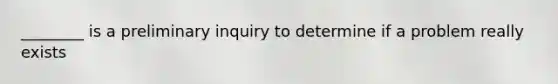 ________ is a preliminary inquiry to determine if a problem really exists