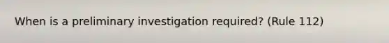 When is a preliminary investigation required? (Rule 112)