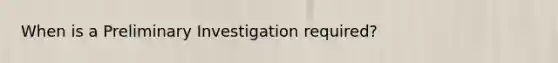 When is a Preliminary Investigation required?