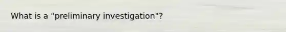 What is a "preliminary investigation"?