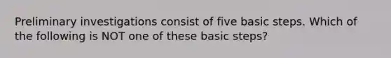 Preliminary investigations consist of five basic steps. Which of the following is NOT one of these basic steps?