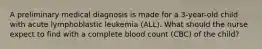 A preliminary medical diagnosis is made for a 3-year-old child with acute lymphoblastic leukemia (ALL). What should the nurse expect to find with a complete blood count (CBC) of the child?