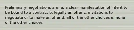 Preliminary negotiations are: a. a clear manifestation of intent to be bound to a contract b. legally an offer c. invitations to negotiate or to make an offer d. all of the other choices e. none of the other choices