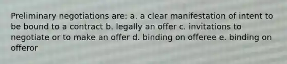 Preliminary negotiations are: a. a clear manifestation of intent to be bound to a contract b. legally an offer c. invitations to negotiate or to make an offer d. binding on offeree e. binding on offeror