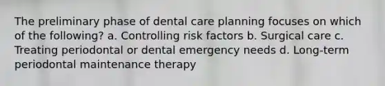 The preliminary phase of dental care planning focuses on which of the following? a. Controlling risk factors b. Surgical care c. Treating periodontal or dental emergency needs d. Long-term periodontal maintenance therapy