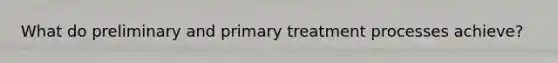 What do preliminary and primary treatment processes achieve?