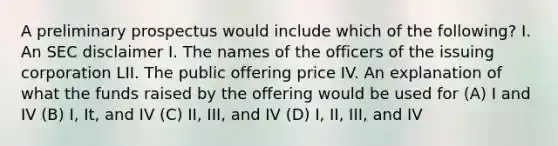 A preliminary prospectus would include which of the following? I. An SEC disclaimer I. The names of the officers of the issuing corporation LII. The public offering price IV. An explanation of what the funds raised by the offering would be used for (A) I and IV (B) I, It, and IV (C) II, III, and IV (D) I, II, III, and IV