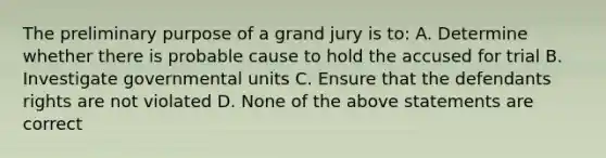 The preliminary purpose of a grand jury is to: A. Determine whether there is probable cause to hold the accused for trial B. Investigate governmental units C. Ensure that the defendants rights are not violated D. None of the above statements are correct