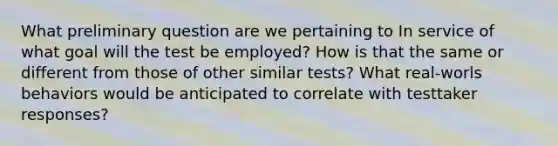 What preliminary question are we pertaining to In service of what goal will the test be employed? How is that the same or different from those of other similar tests? What real-worls behaviors would be anticipated to correlate with testtaker responses?