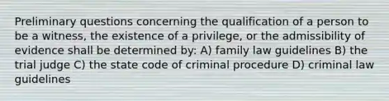 Preliminary questions concerning the qualification of a person to be a witness, the existence of a privilege, or the admissibility of evidence shall be determined by: A) family law guidelines B) the trial judge C) the state code of criminal procedure D) criminal law guidelines