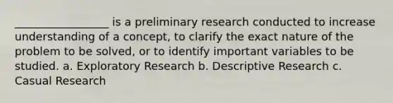 _________________ is a preliminary research conducted to increase understanding of a concept, to clarify the exact nature of the problem to be solved, or to identify important variables to be studied. a. Exploratory Research b. Descriptive Research c. Casual Research