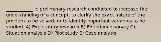 ____________ is preliminary research conducted to increase the understanding of a concept, to clarify the exact nature of the problem to be solved, or to identify important variables to be studied. A) Exploratory research B) Experience survey C) Situation analysis D) Pilot study E) Case analysis