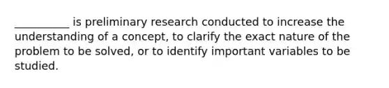 __________ is preliminary research conducted to increase the understanding of a concept, to clarify the exact nature of the problem to be solved, or to identify important variables to be studied.