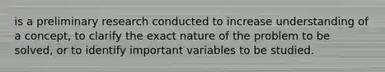 is a preliminary research conducted to increase understanding of a concept, to clarify the exact nature of the problem to be solved, or to identify important variables to be studied.