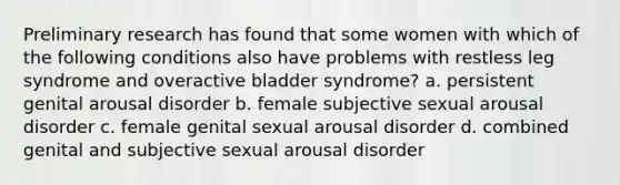 Preliminary research has found that some women with which of the following conditions also have problems with restless leg syndrome and overactive bladder syndrome? a. persistent genital arousal disorder b. female subjective sexual arousal disorder c. female genital sexual arousal disorder d. combined genital and subjective sexual arousal disorder