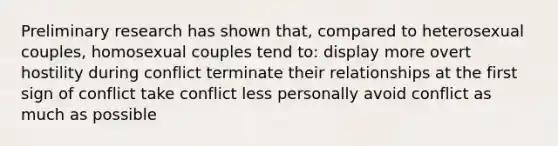 Preliminary research has shown that, compared to heterosexual couples, homosexual couples tend to: display more overt hostility during conflict terminate their relationships at the first sign of conflict take conflict less personally avoid conflict as much as possible