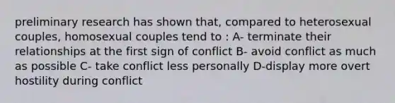 preliminary research has shown that, compared to heterosexual couples, homosexual couples tend to : A- terminate their relationships at the first sign of conflict B- avoid conflict as much as possible C- take conflict less personally D-display more overt hostility during conflict