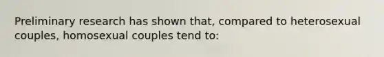 Preliminary research has shown that, compared to heterosexual couples, homosexual couples tend to: