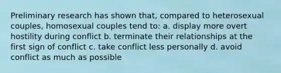 Preliminary research has shown that, compared to heterosexual couples, homosexual couples tend to: a. display more overt hostility during conflict b. terminate their relationships at the first sign of conflict c. take conflict less personally d. avoid conflict as much as possible