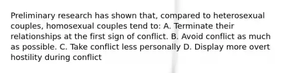 Preliminary research has shown that, compared to heterosexual couples, homosexual couples tend to: A. Terminate their relationships at the first sign of conflict. B. Avoid conflict as much as possible. C. Take conflict less personally D. Display more overt hostility during conflict