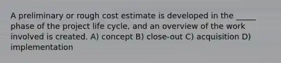 A preliminary or rough cost estimate is developed in the _____ phase of the project life cycle, and an overview of the work involved is created. A) concept B) close-out C) acquisition D) implementation