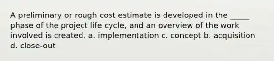 A preliminary or rough cost estimate is developed in the _____ phase of the project life cycle, and an overview of the work involved is created. a. implementation c. concept b. acquisition d. close-out