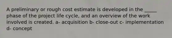 A preliminary or rough cost estimate is developed in the _____ phase of the project life cycle, and an overview of the work involved is created. a- acquisition b- close-out c- implementation d- concept