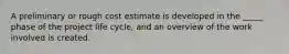 A preliminary or rough cost estimate is developed in the _____ phase of the project life cycle, and an overview of the work involved is created.