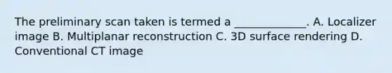 The preliminary scan taken is termed a _____________. A. Localizer image B. Multiplanar reconstruction C. 3D surface rendering D. Conventional CT image