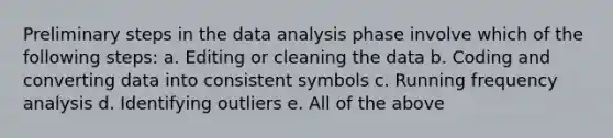 Preliminary steps in the data analysis phase involve which of the following steps: a. Editing or cleaning the data b. Coding and converting data into consistent symbols c. Running frequency analysis d. Identifying outliers e. All of the above