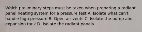 Which preliminary steps must be taken when preparing a radiant panel heating system for a pressure test A. Isolate what can't handle high pressure B. Open air vents C. Isolate the pump and expansion tank D. Isolate the radiant panels