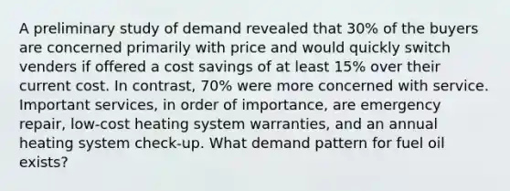 A preliminary study of demand revealed that 30% of the buyers are concerned primarily with price and would quickly switch venders if offered a cost savings of at least 15% over their current cost. In contrast, 70% were more concerned with service. Important services, in order of importance, are emergency repair, low-cost heating system warranties, and an annual heating system check-up. What demand pattern for fuel oil exists?