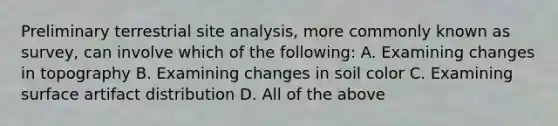 Preliminary terrestrial site analysis, more commonly known as survey, can involve which of the following: A. Examining changes in topography B. Examining changes in soil color C. Examining surface artifact distribution D. All of the above