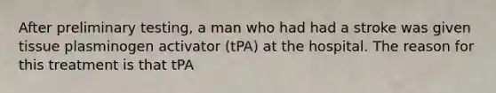 After preliminary testing, a man who had had a stroke was given tissue plasminogen activator (tPA) at the hospital. The reason for this treatment is that tPA