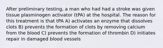 After preliminary testing, a man who had had a stroke was given tissue plasminogen activator (tPA) at the hospital. The reason for this treatment is that tPA A) activates an enzyme that dissolves clots B) prevents the formation of clots by removing calcium from the blood C) prevents the formation of thrombin D) initiates repair in damaged blood vessels